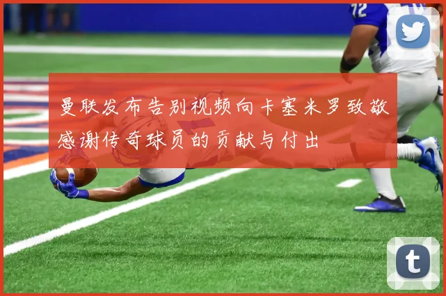 曼联发布告别视频向卡塞米罗致敬感谢传奇球员的贡献与付出