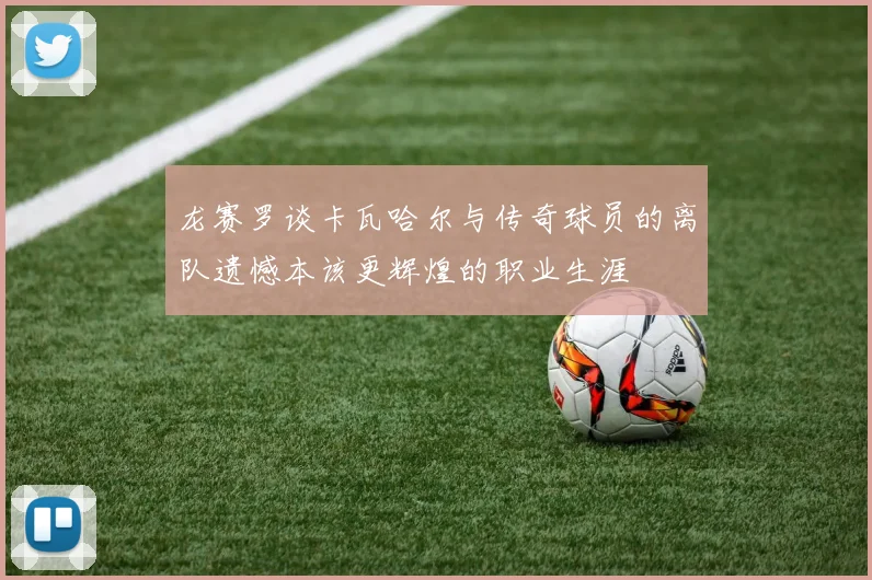 龙赛罗谈卡瓦哈尔与传奇球员的离队遗憾本该更辉煌的职业生涯