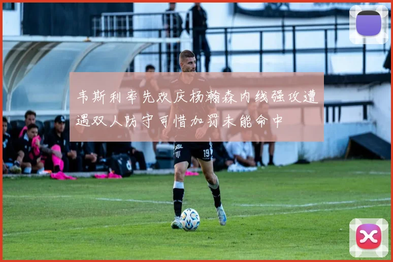 韦斯利率先欢庆杨瀚森内线强攻遭遇双人防守可惜加罚未能命中