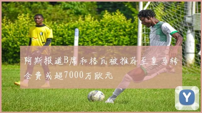 阿斯报道B席和格瓦被推荐至皇马转会费或超7000万欧元