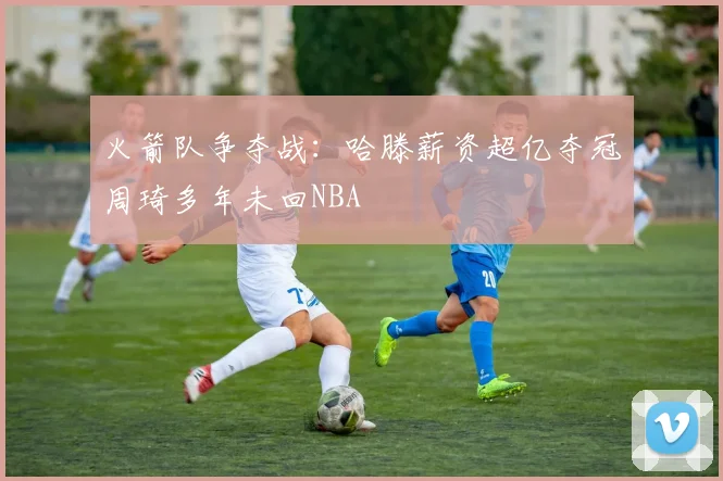 火箭队争夺战：哈滕薪资超亿夺冠周琦多年未回NBA