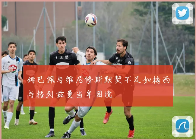 姆巴佩与维尼修斯默契不足如梅西与格列兹曼当年困境