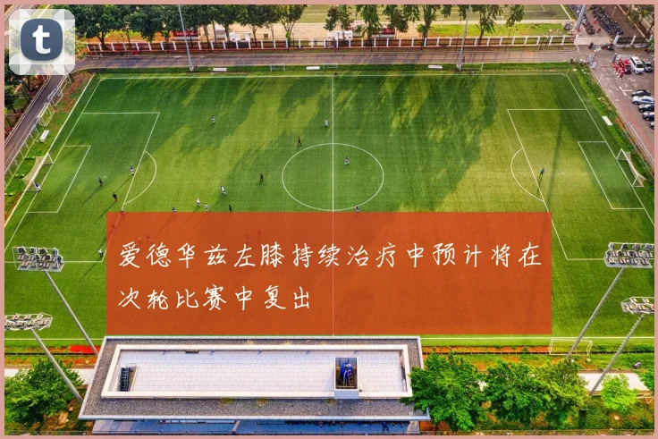 爱德华兹左膝持续治疗中预计将在次轮比赛中复出