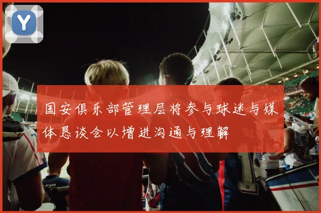 国安俱乐部管理层将参与球迷与媒体恳谈会以增进沟通与理解