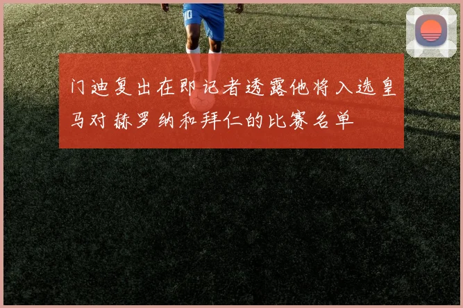 门迪复出在即记者透露他将入选皇马对赫罗纳和拜仁的比赛名单