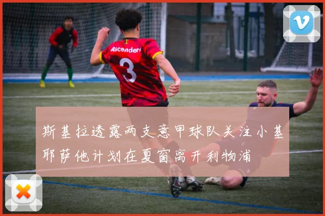 斯基拉透露两支意甲球队关注小基耶萨他计划在夏窗离开利物浦